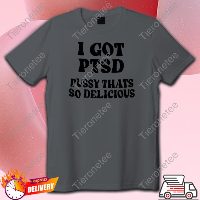 Shirts That Go Hard I Got Ptsd Pussy Thats So Delicious T Shirt