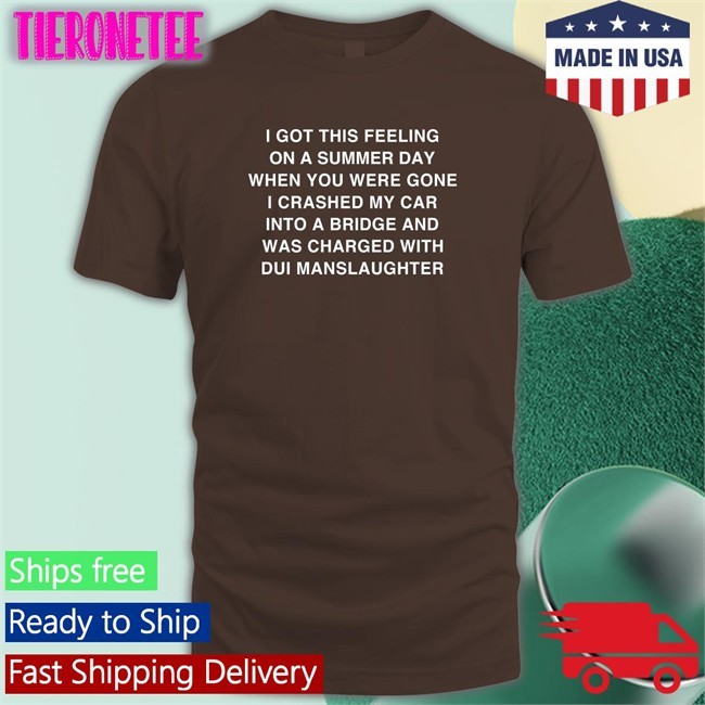 Shirts That Go Hard I Got This Feeling On A Summer Day When You Were Gone I Crashed My Car Into A Bridge And Was Charged With Dui Manslaughter Shirts Thegoodshirts Merch