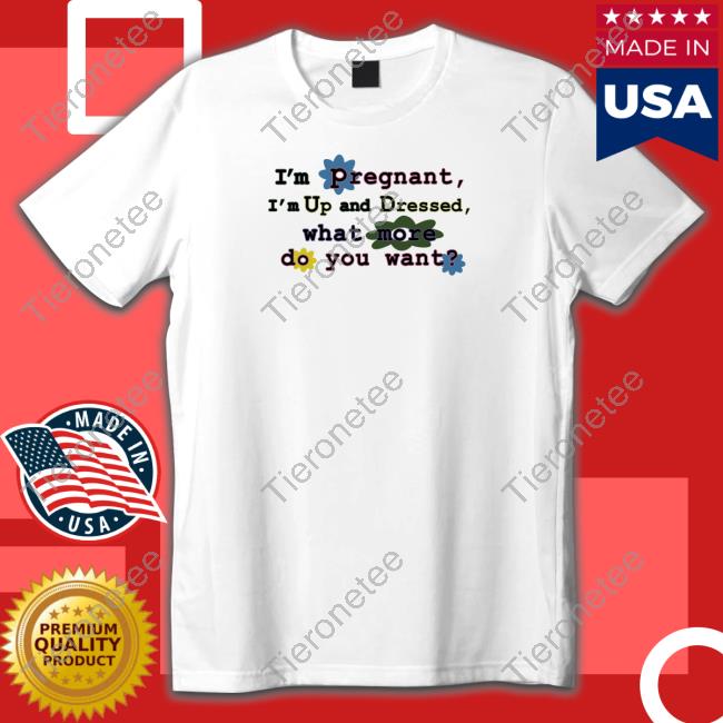 Shirts That Go Hard I'm Pregnant I'm Up And Dressed What More Do You Want Shirt