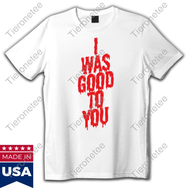 I Was Good To You Shirt